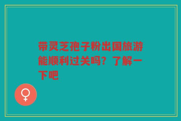 带灵芝孢子粉出国旅游能顺利过关吗?了解一下吧 带灵芝孢子粉出国旅游能顺利过关吗?了解一下吧