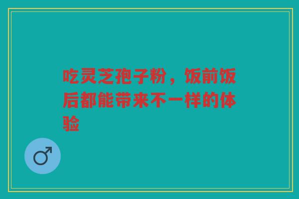 吃灵芝孢子粉，饭前饭后都能带来不一样的体验