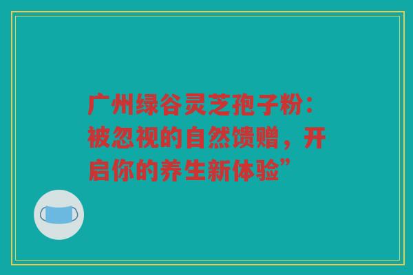 广州绿谷灵芝孢子粉：被忽视的自然馈赠，开启你的养生新体验”