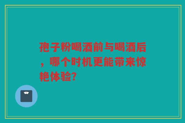孢子粉喝酒前与喝酒后，哪个时机更能带来惊艳体验？