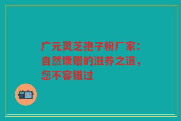 广元灵芝孢子粉厂家：自然馈赠的滋养之道，您不容错过