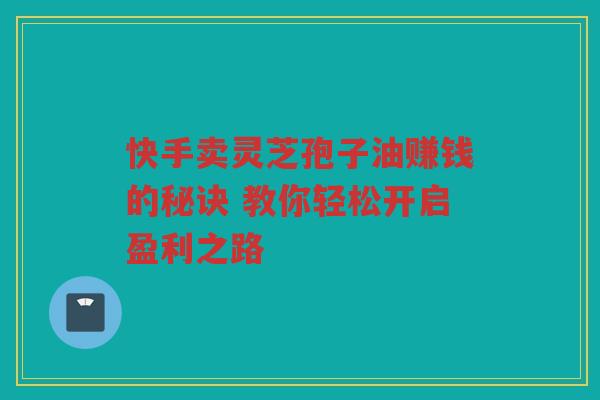 快手卖灵芝孢子油赚钱的秘诀 教你轻松开启盈利之路