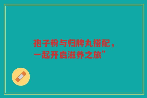 孢子粉与归脾丸搭配，一起开启滋养之旅”
