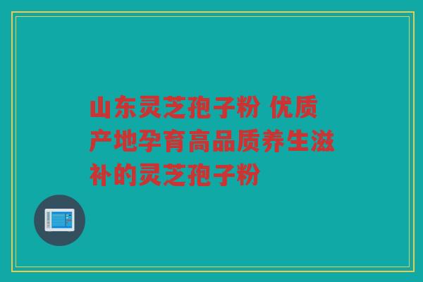山东灵芝孢子粉 优质产地孕育高品质养生滋补的灵芝孢子粉