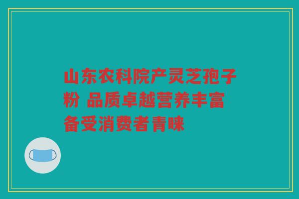 山东农科院产灵芝孢子粉 品质卓越营养丰富备受消费者青睐