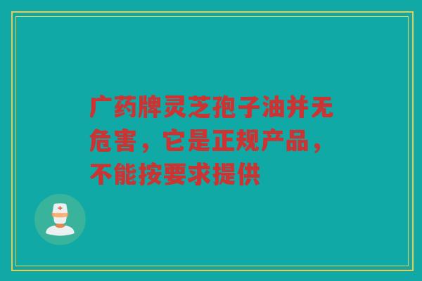 广药牌灵芝孢子油并无危害，它是正规产品，不能按要求提供
