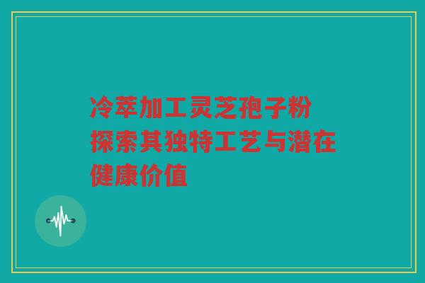 冷萃加工灵芝孢子粉 探索其独特工艺与潜在健康价值