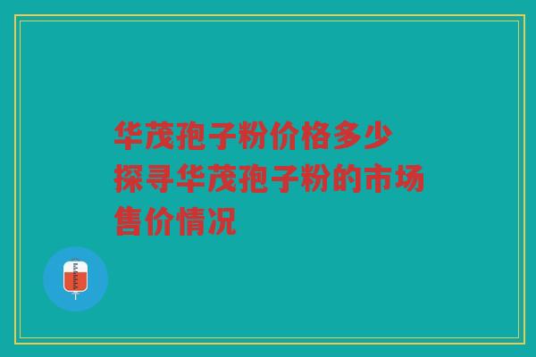 华茂孢子粉价格多少 探寻华茂孢子粉的市场售价情况
