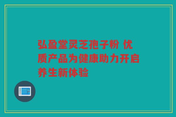 弘盈堂灵芝孢子粉 优质产品为健康助力开启养生新体验