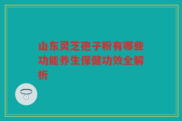 山东灵芝孢子粉有哪些功能养生保健功效全解析