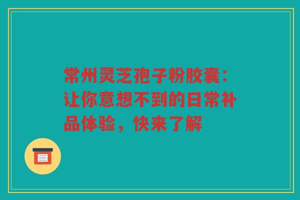 常州灵芝孢子粉胶囊：让你意想不到的日常补品体验，快来了解