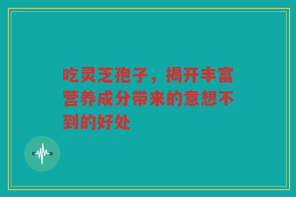 吃灵芝孢子，揭开丰富营养成分带来的意想不到的好处