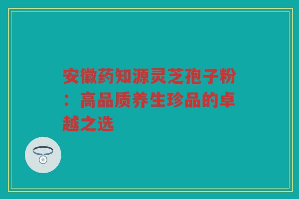 安徽药知源灵芝孢子粉：高品质养生珍品的卓越之选