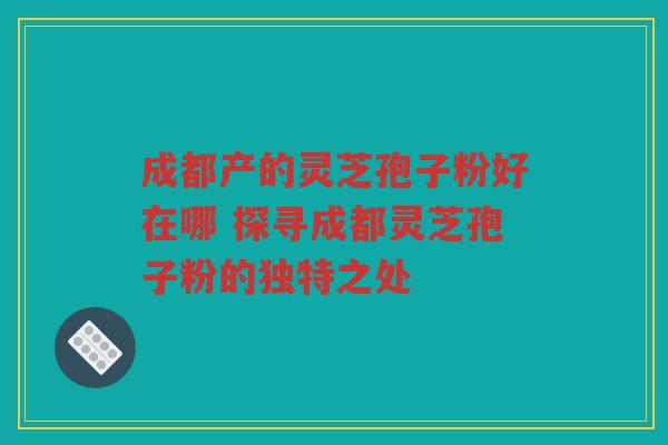 成都产的灵芝孢子粉好在哪 探寻成都灵芝孢子粉的独特之处