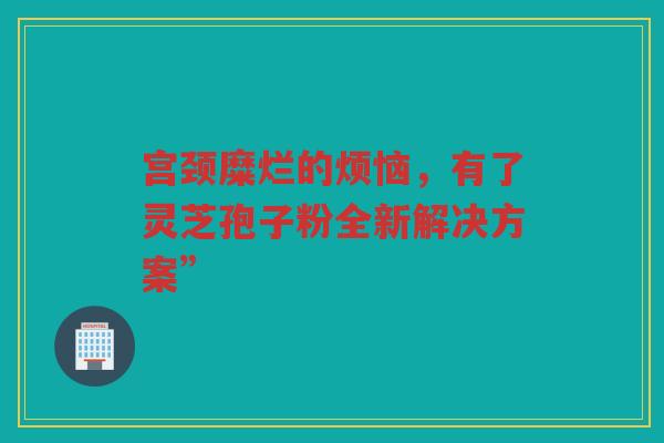 宫颈糜烂的烦恼，有了灵芝孢子粉全新解决方案”