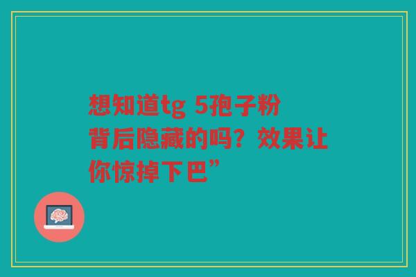 想知道tg 5孢子粉背后隐藏的吗?效果让你惊掉下巴” 想知道tg 5孢子粉背后隐藏的吗?效果让你惊掉下巴”