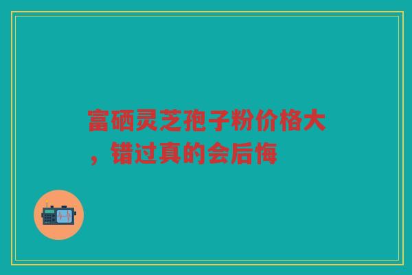 富硒灵芝孢子粉价格大，错过真的会后悔
