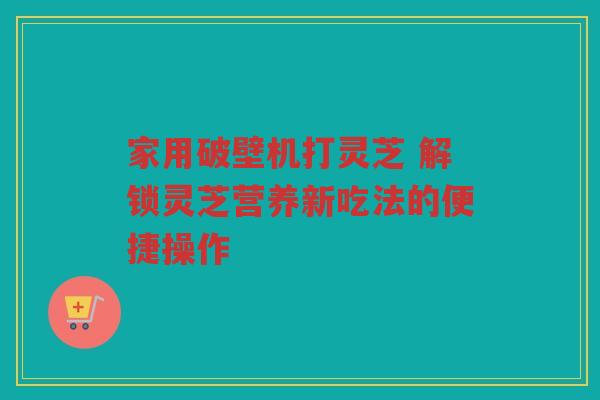 家用破壁机打灵芝 解锁灵芝营养新吃法的便捷操作