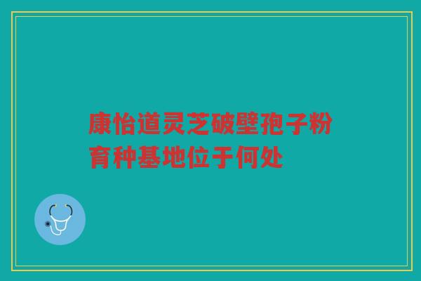 康怡道灵芝破壁孢子粉育种基地位于何处