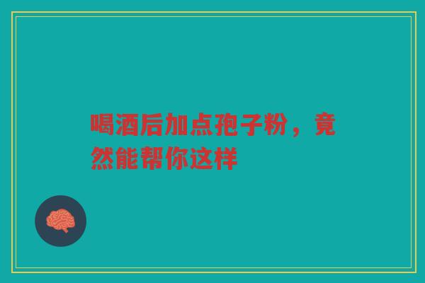 喝酒后加点孢子粉，竟然能帮你这样