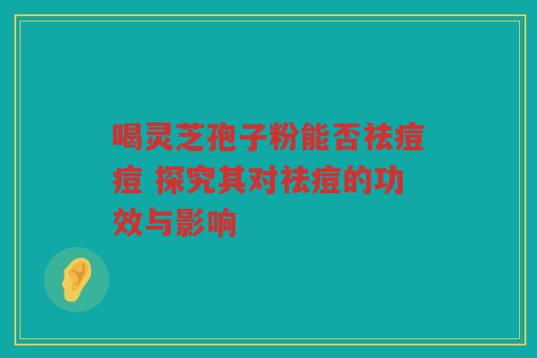 喝灵芝孢子粉能否祛痘痘 探究其对祛痘的功效与影响 喝灵芝孢子粉能否祛痘痘 探究其对祛痘的功效与影响