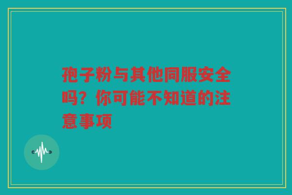 孢子粉与其他同服安全吗？你可能不知道的注意事项