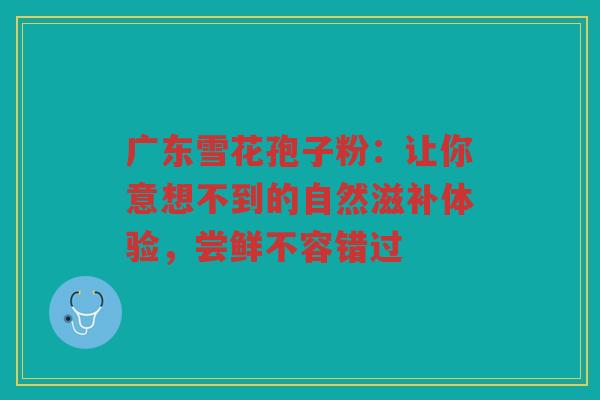 广东雪花孢子粉：让你意想不到的自然滋补体验，尝鲜不容错过