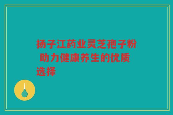 扬子江药业灵芝孢子粉 助力健康养生的优质选择