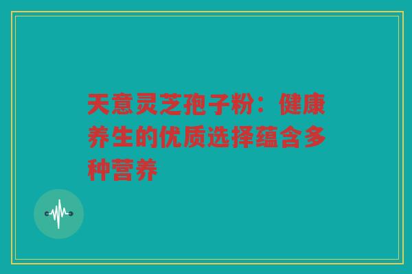 天意灵芝孢子粉：健康养生的优质选择蕴含多种营养