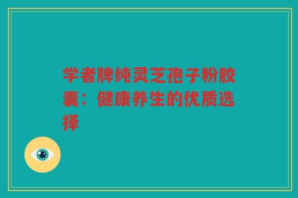 学者牌纯灵芝孢子粉胶囊：健康养生的优质选择