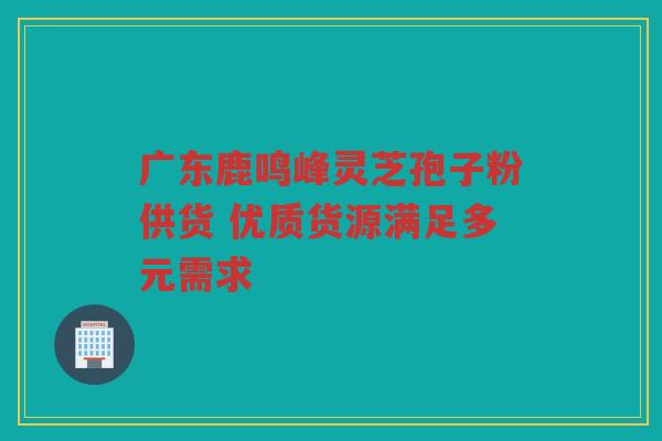 广东鹿鸣峰灵芝孢子粉供货 优质货源满足多元需求