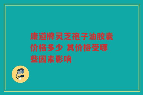 康道牌灵芝孢子油胶囊价格多少 其价格受哪些因素影响