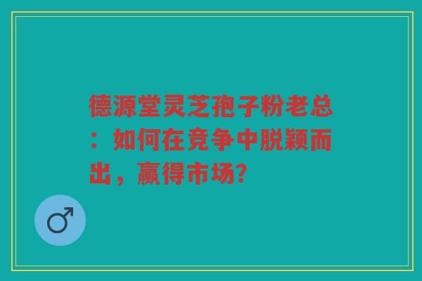 德源堂灵芝孢子粉老总：如何在竞争中脱颖而出，赢得市场？