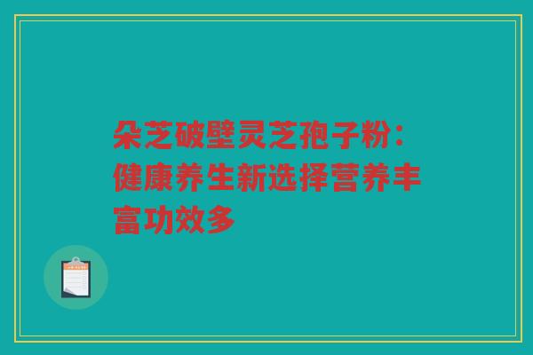 朵芝破壁灵芝孢子粉：健康养生新选择营养丰富功效多