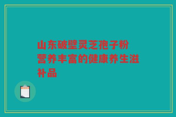 山东破壁灵芝孢子粉 营养丰富的健康养生滋补品