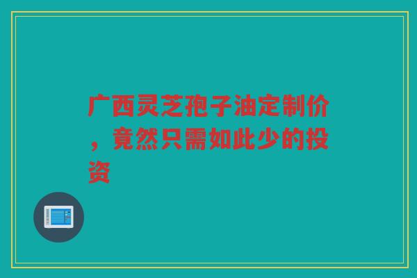 广西灵芝孢子油定制价，竟然只需如此少的投资
