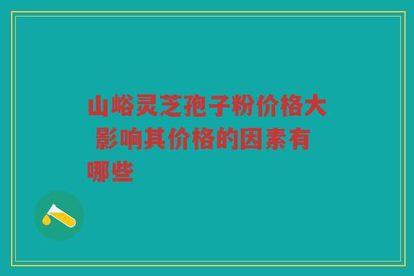 山峪灵芝孢子粉价格大 影响其价格的因素有哪些