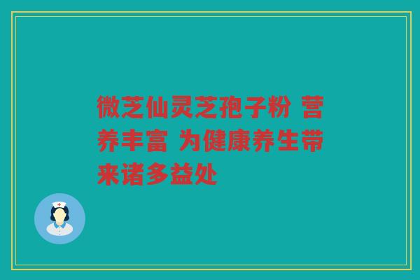 微芝仙灵芝孢子粉 营养丰富 为健康养生带来诸多益处