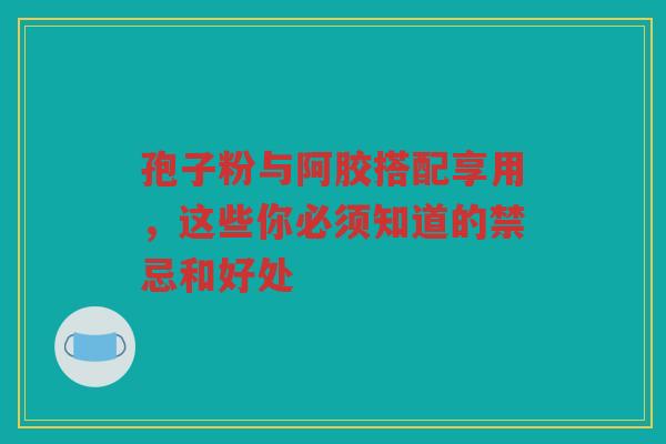 孢子粉与阿胶搭配享用，这些你必须知道的禁忌和好处