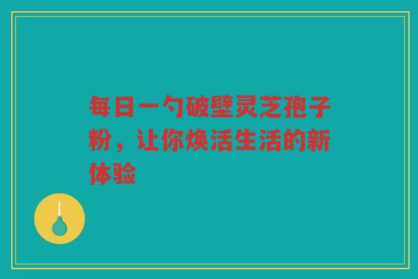 每日一勺破壁灵芝孢子粉，让你焕活生活的新体验