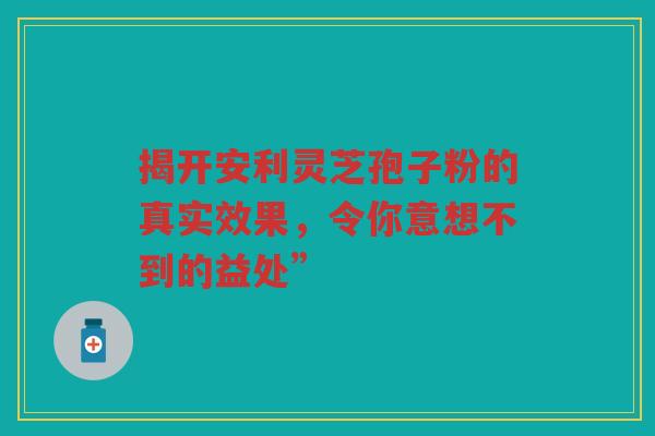 揭开安利灵芝孢子粉的真实效果，令你意想不到的益处”