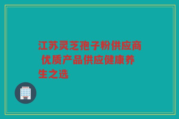 江苏灵芝孢子粉供应商 优质产品供应健康养生之选