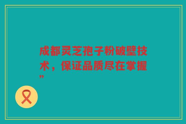 成都灵芝孢子粉破壁技术，保证品质尽在掌握”