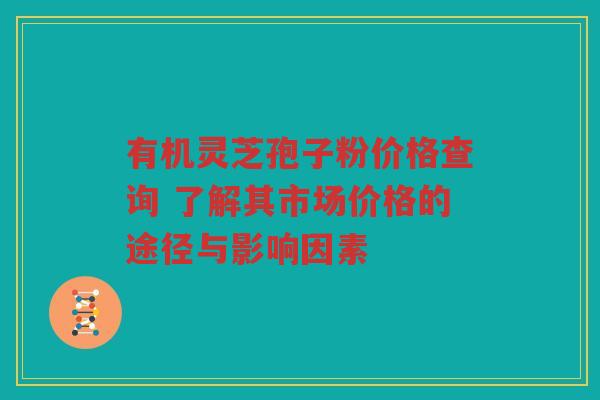 有机灵芝孢子粉价格查询 了解其市场价格的途径与影响因素