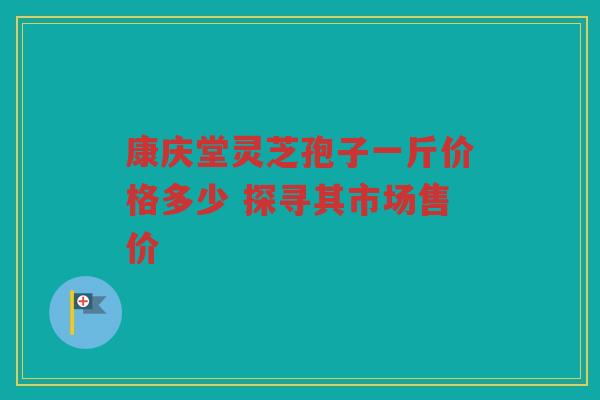 康庆堂灵芝孢子一斤价格多少 探寻其市场售价