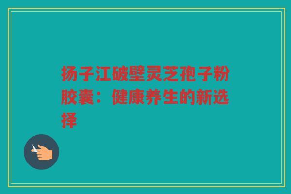 扬子江破壁灵芝孢子粉胶囊：健康养生的新选择