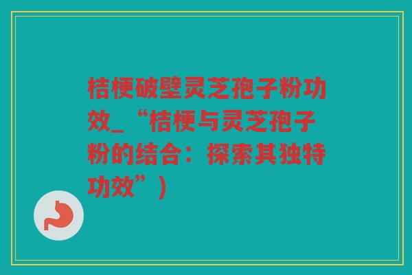 桔梗破壁灵芝孢子粉功效_“桔梗与灵芝孢子粉的结合：探索其独特功效”)