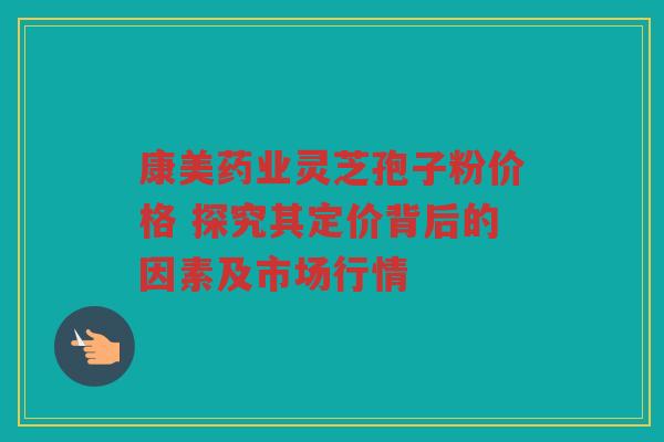 康美药业灵芝孢子粉价格 探究其定价背后的因素及市场行情