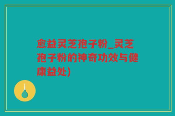 愈益灵芝孢子粉_灵芝孢子粉的神奇功效与健康益处)