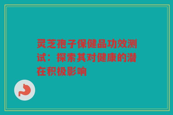 灵芝孢子保健品功效测试：探索其对健康的潜在积极影响
